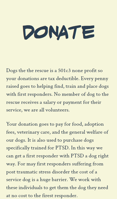  Donate Dogs the the rescue is a 501c3 none profit so your donations are tax deductible. Every penny raised goes to helping find, train and place dogs with first responders. No member of dog to the rescue receives a salary or payment for their service, we are all volunteers. Your donation goes to pay for food, adoption fees, veterinary care, and the general welfare of our dogs. It is also used to purchase dogs specifically trained for PTSD. In this way we can get a first responder with PTSD a dog right way. For may first responders suffering from post traumatic stress disorder the cost of a service dog is a huge barrier. We work with these individuals to get them the dog they need at no cost to the firest responder. 