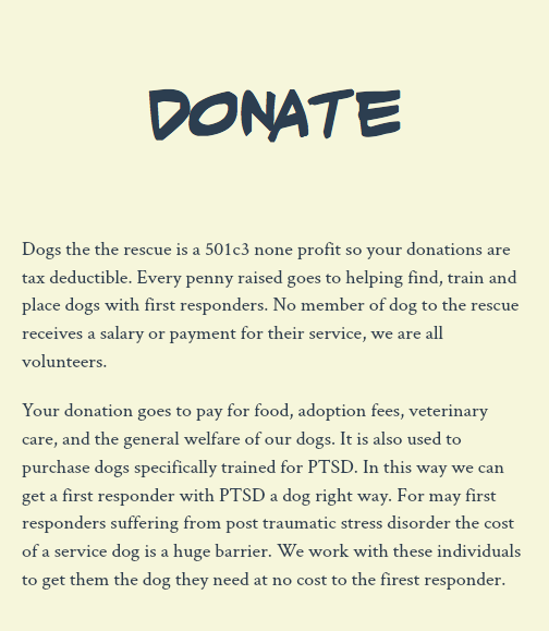  Donate Dogs the the rescue is a 501c3 none profit so your donations are tax deductible. Every penny raised goes to helping find, train and place dogs with first responders. No member of dog to the rescue receives a salary or payment for their service, we are all volunteers. Your donation goes to pay for food, adoption fees, veterinary care, and the general welfare of our dogs. It is also used to purchase dogs specifically trained for PTSD. In this way we can get a first responder with PTSD a dog right way. For may first responders suffering from post traumatic stress disorder the cost of a service dog is a huge barrier. We work with these individuals to get them the dog they need at no cost to the firest responder. 